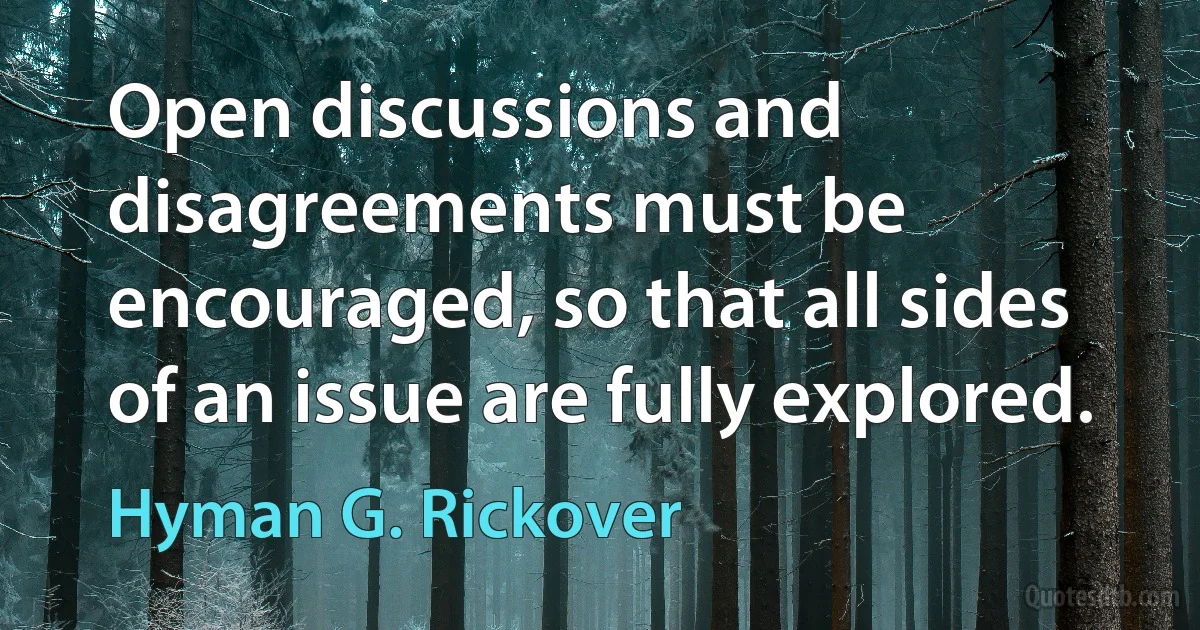 Open discussions and disagreements must be encouraged, so that all sides of an issue are fully explored. (Hyman G. Rickover)