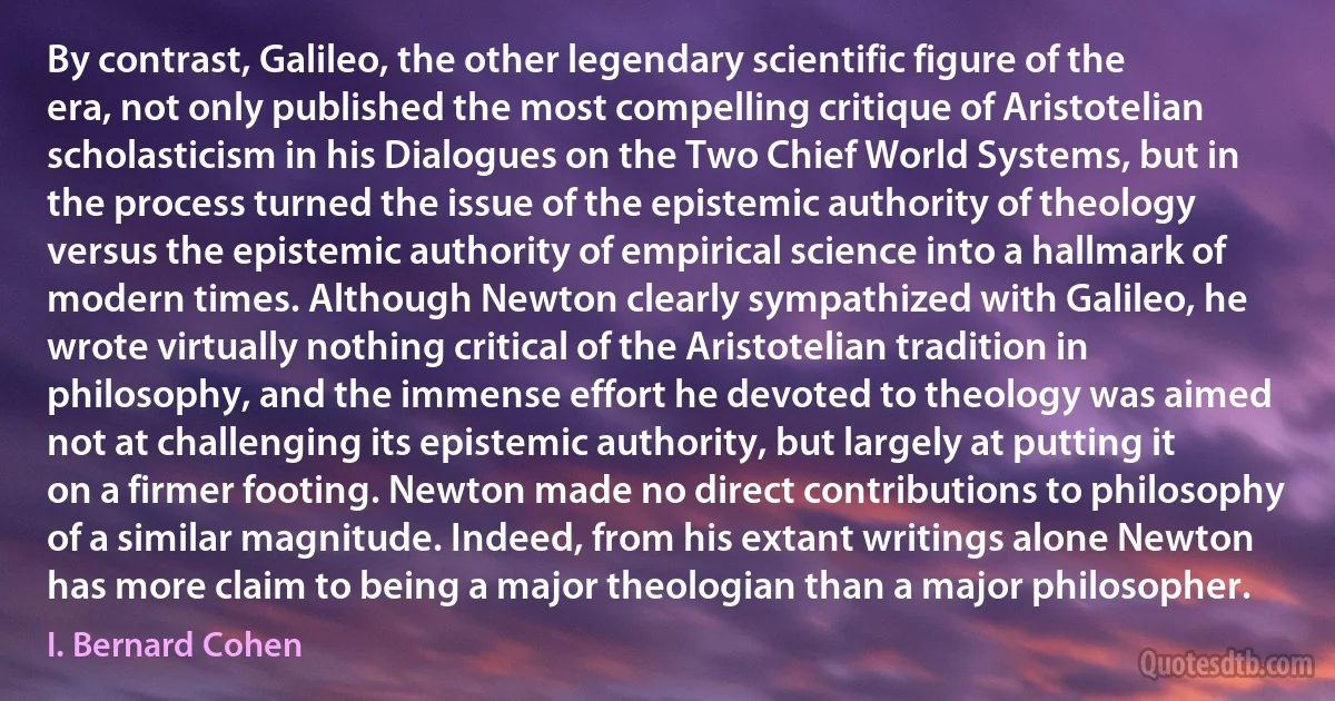 By contrast, Galileo, the other legendary scientific figure of the era, not only published the most compelling critique of Aristotelian scholasticism in his Dialogues on the Two Chief World Systems, but in the process turned the issue of the epistemic authority of theology versus the epistemic authority of empirical science into a hallmark of modern times. Although Newton clearly sympathized with Galileo, he wrote virtually nothing critical of the Aristotelian tradition in philosophy, and the immense effort he devoted to theology was aimed not at challenging its epistemic authority, but largely at putting it on a firmer footing. Newton made no direct contributions to philosophy of a similar magnitude. Indeed, from his extant writings alone Newton has more claim to being a major theologian than a major philosopher. (I. Bernard Cohen)