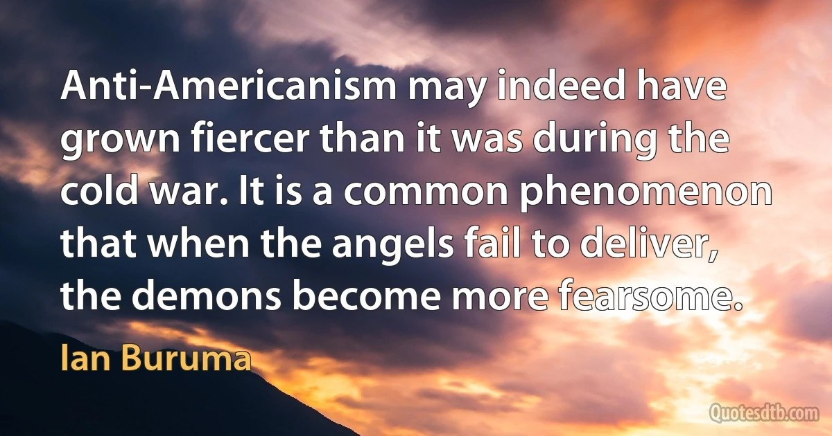 Anti-Americanism may indeed have grown fiercer than it was during the cold war. It is a common phenomenon that when the angels fail to deliver, the demons become more fearsome. (Ian Buruma)