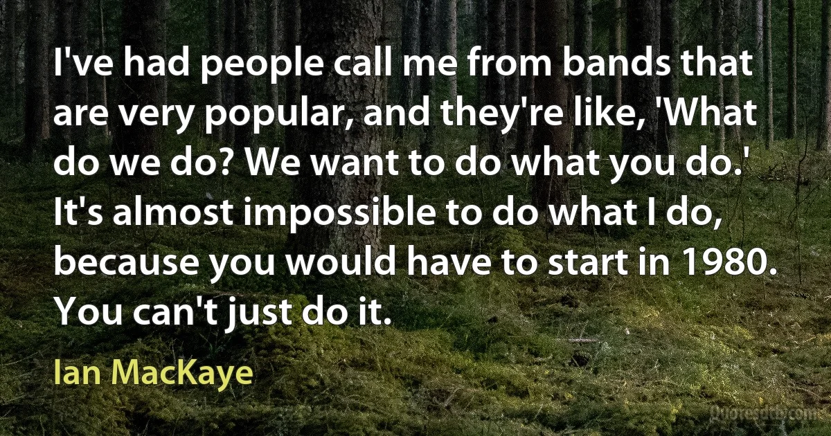 I've had people call me from bands that are very popular, and they're like, 'What do we do? We want to do what you do.' It's almost impossible to do what I do, because you would have to start in 1980. You can't just do it. (Ian MacKaye)