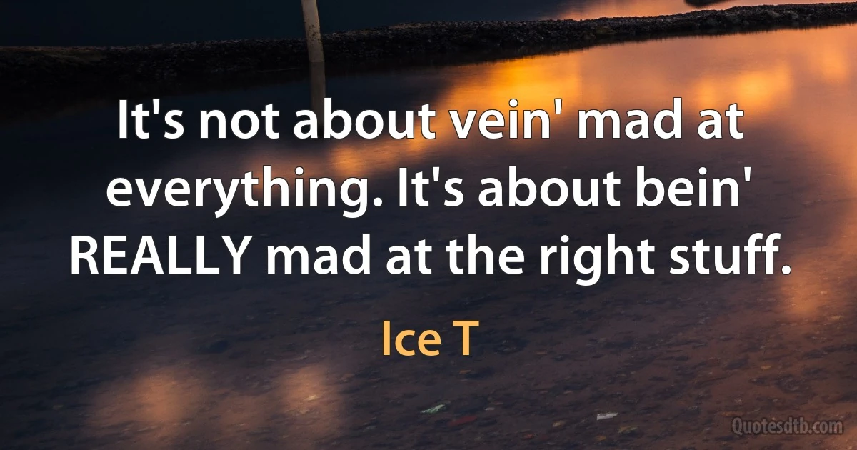 It's not about vein' mad at everything. It's about bein' REALLY mad at the right stuff. (Ice T)