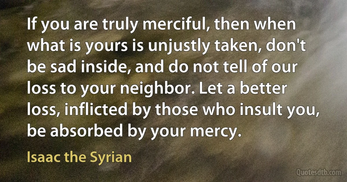 If you are truly merciful, then when what is yours is unjustly taken, don't be sad inside, and do not tell of our loss to your neighbor. Let a better loss, inflicted by those who insult you, be absorbed by your mercy. (Isaac the Syrian)