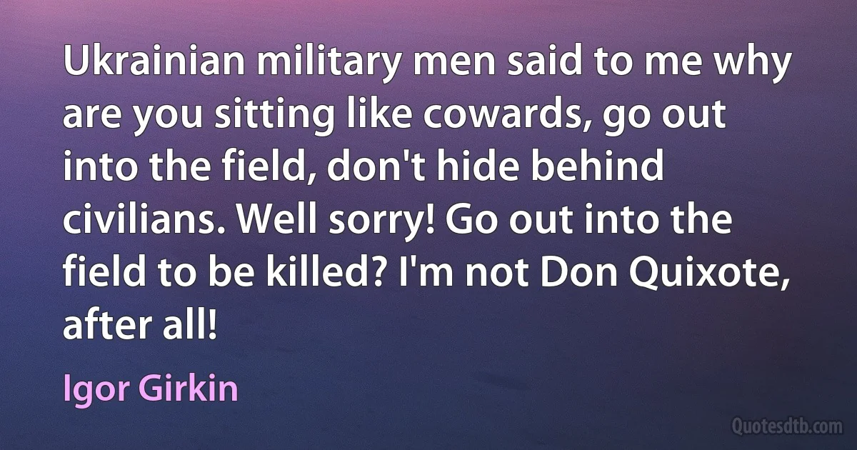 Ukrainian military men said to me why are you sitting like cowards, go out into the field, don't hide behind civilians. Well sorry! Go out into the field to be killed? I'm not Don Quixote, after all! (Igor Girkin)