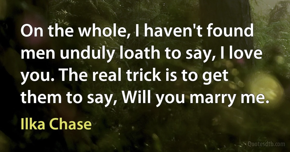 On the whole, I haven't found men unduly loath to say, I love you. The real trick is to get them to say, Will you marry me. (Ilka Chase)