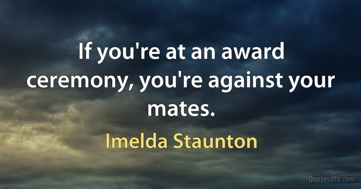 If you're at an award ceremony, you're against your mates. (Imelda Staunton)