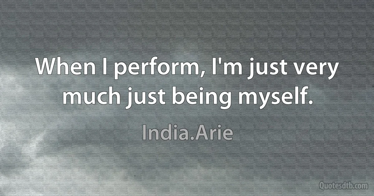 When I perform, I'm just very much just being myself. (India.Arie)