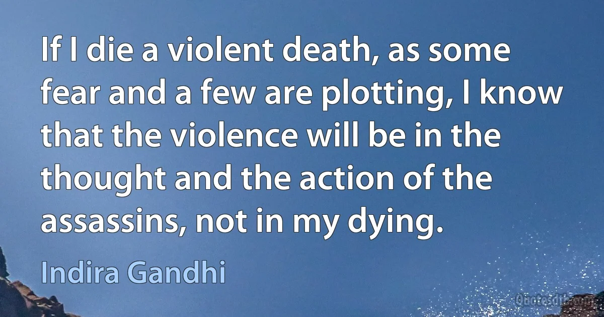 If I die a violent death, as some fear and a few are plotting, I know that the violence will be in the thought and the action of the assassins, not in my dying. (Indira Gandhi)