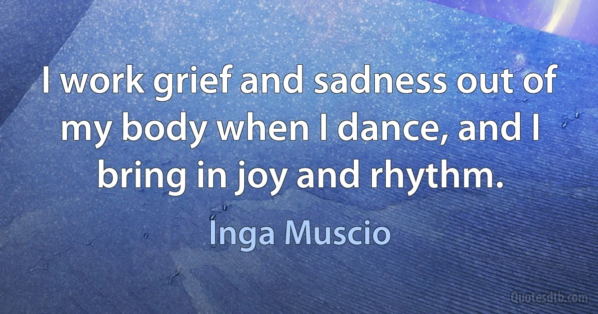 I work grief and sadness out of my body when I dance, and I bring in joy and rhythm. (Inga Muscio)