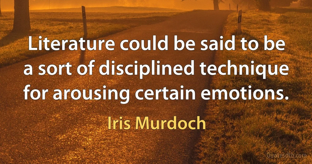 Literature could be said to be a sort of disciplined technique for arousing certain emotions. (Iris Murdoch)