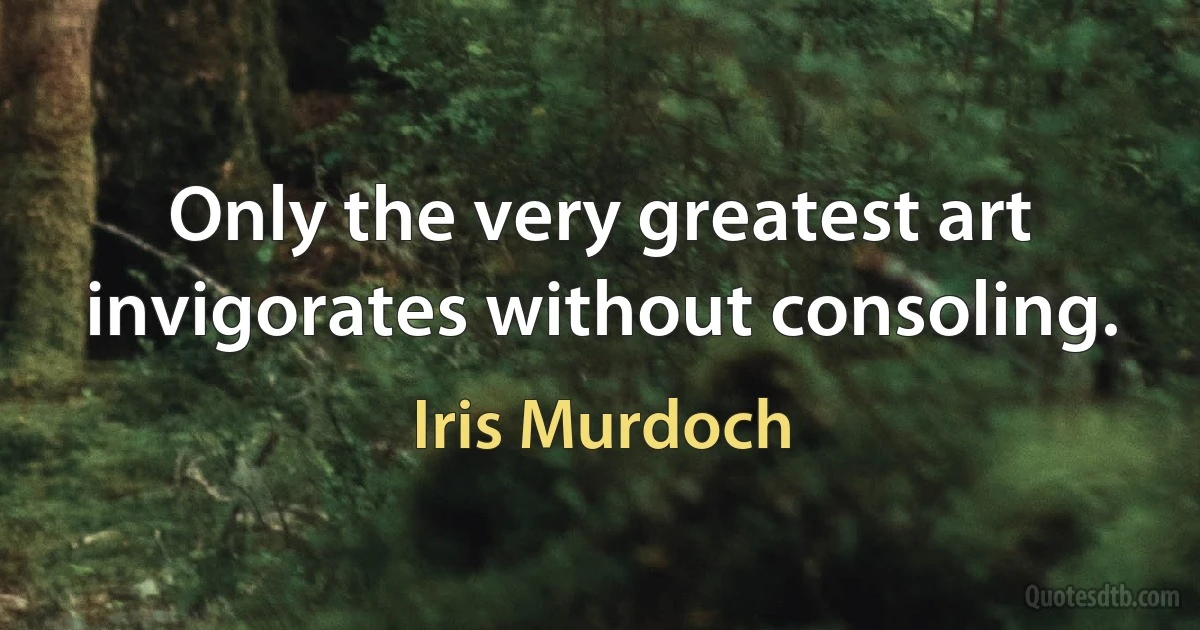 Only the very greatest art invigorates without consoling. (Iris Murdoch)