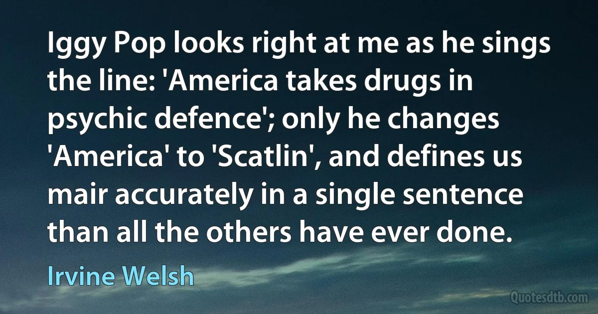 Iggy Pop looks right at me as he sings the line: 'America takes drugs in psychic defence'; only he changes 'America' to 'Scatlin', and defines us mair accurately in a single sentence than all the others have ever done. (Irvine Welsh)