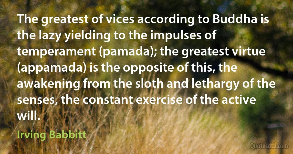 The greatest of vices according to Buddha is the lazy yielding to the impulses of temperament (pamada); the greatest virtue (appamada) is the opposite of this, the awakening from the sloth and lethargy of the senses, the constant exercise of the active will. (Irving Babbitt)