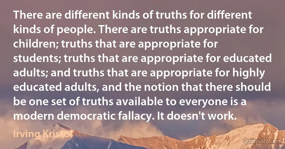 There are different kinds of truths for different kinds of people. There are truths appropriate for children; truths that are appropriate for students; truths that are appropriate for educated adults; and truths that are appropriate for highly educated adults, and the notion that there should be one set of truths available to everyone is a modern democratic fallacy. It doesn't work. (Irving Kristol)