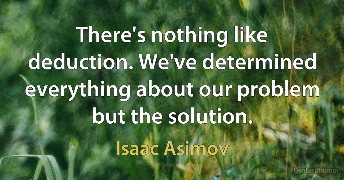 There's nothing like deduction. We've determined everything about our problem but the solution. (Isaac Asimov)