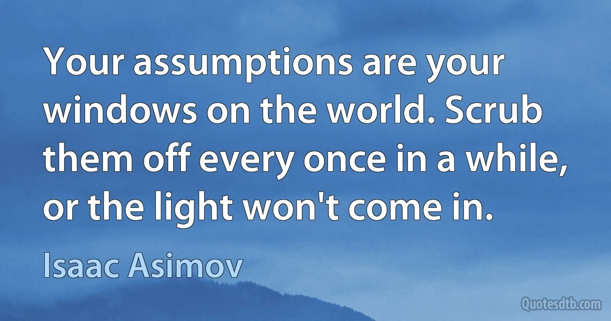 Your assumptions are your windows on the world. Scrub them off every once in a while, or the light won't come in. (Isaac Asimov)