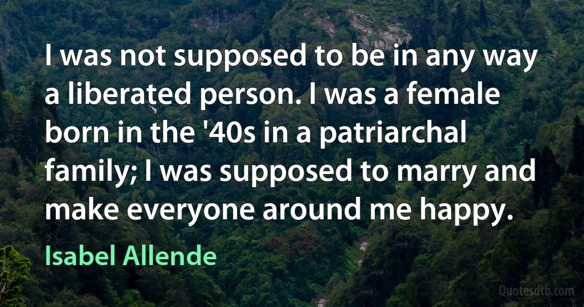 I was not supposed to be in any way a liberated person. I was a female born in the '40s in a patriarchal family; I was supposed to marry and make everyone around me happy. (Isabel Allende)