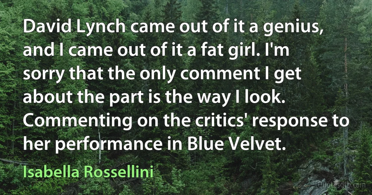 David Lynch came out of it a genius, and I came out of it a fat girl. I'm sorry that the only comment I get about the part is the way I look. Commenting on the critics' response to her performance in Blue Velvet. (Isabella Rossellini)