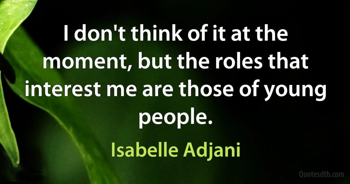 I don't think of it at the moment, but the roles that interest me are those of young people. (Isabelle Adjani)