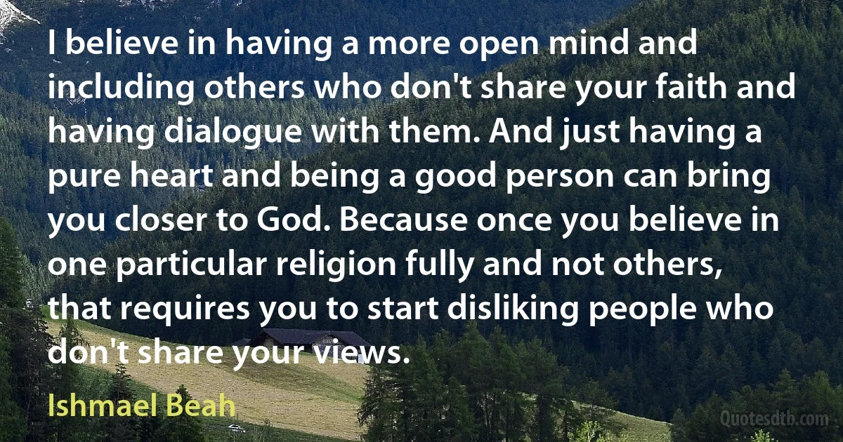 I believe in having a more open mind and including others who don't share your faith and having dialogue with them. And just having a pure heart and being a good person can bring you closer to God. Because once you believe in one particular religion fully and not others, that requires you to start disliking people who don't share your views. (Ishmael Beah)