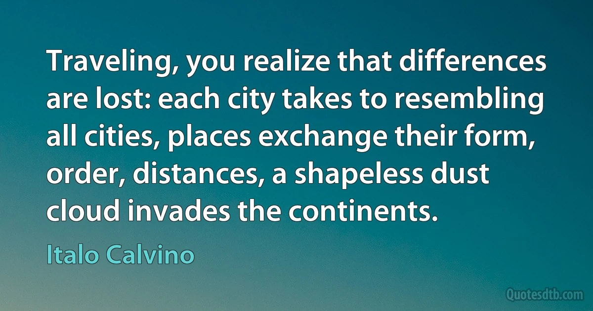 Traveling, you realize that differences are lost: each city takes to resembling all cities, places exchange their form, order, distances, a shapeless dust cloud invades the continents. (Italo Calvino)