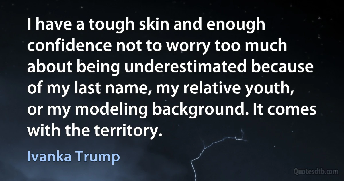 I have a tough skin and enough confidence not to worry too much about being underestimated because of my last name, my relative youth, or my modeling background. It comes with the territory. (Ivanka Trump)