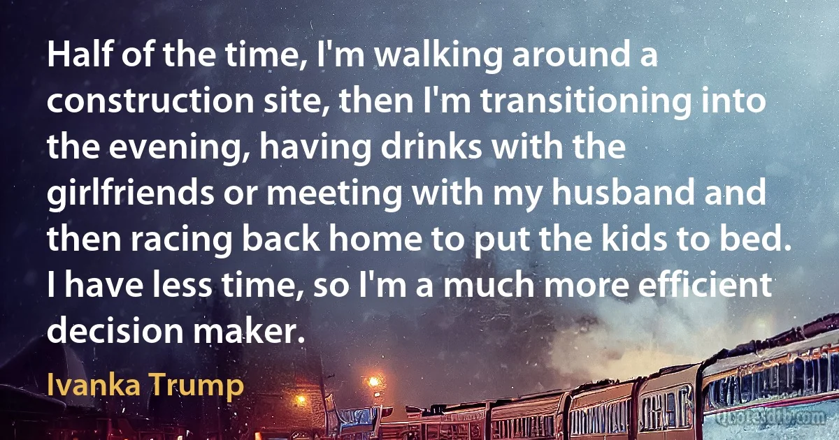 Half of the time, I'm walking around a construction site, then I'm transitioning into the evening, having drinks with the girlfriends or meeting with my husband and then racing back home to put the kids to bed. I have less time, so I'm a much more efficient decision maker. (Ivanka Trump)