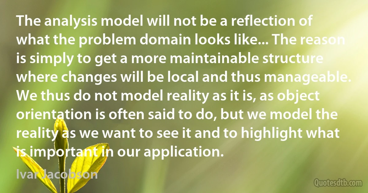 The analysis model will not be a reflection of what the problem domain looks like... The reason is simply to get a more maintainable structure where changes will be local and thus manageable. We thus do not model reality as it is, as object orientation is often said to do, but we model the reality as we want to see it and to highlight what is important in our application. (Ivar Jacobson)