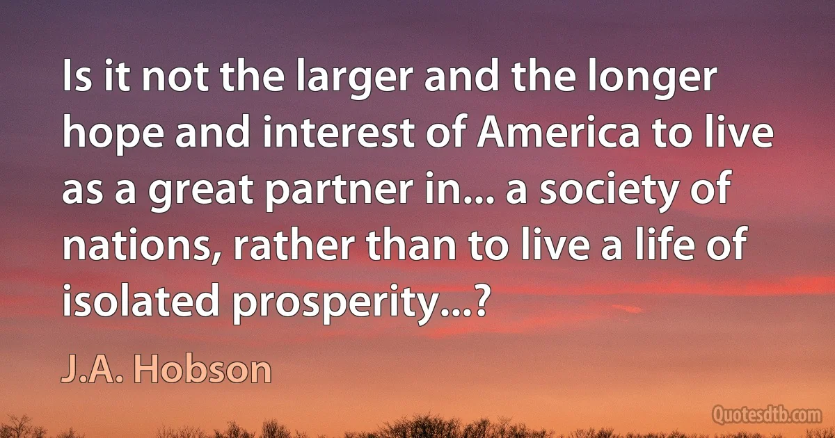 Is it not the larger and the longer hope and interest of America to live as a great partner in... a society of nations, rather than to live a life of isolated prosperity...? (J.A. Hobson)