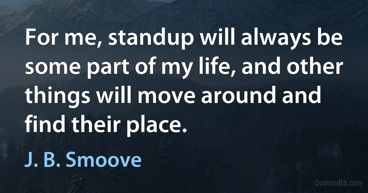 For me, standup will always be some part of my life, and other things will move around and find their place. (J. B. Smoove)