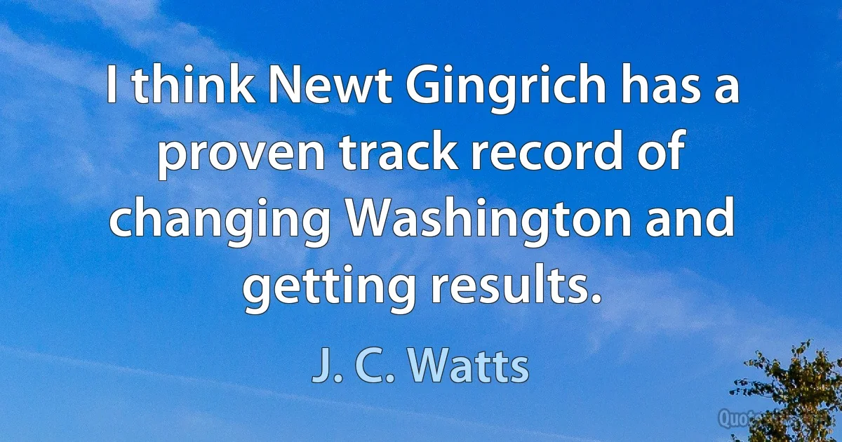 I think Newt Gingrich has a proven track record of changing Washington and getting results. (J. C. Watts)