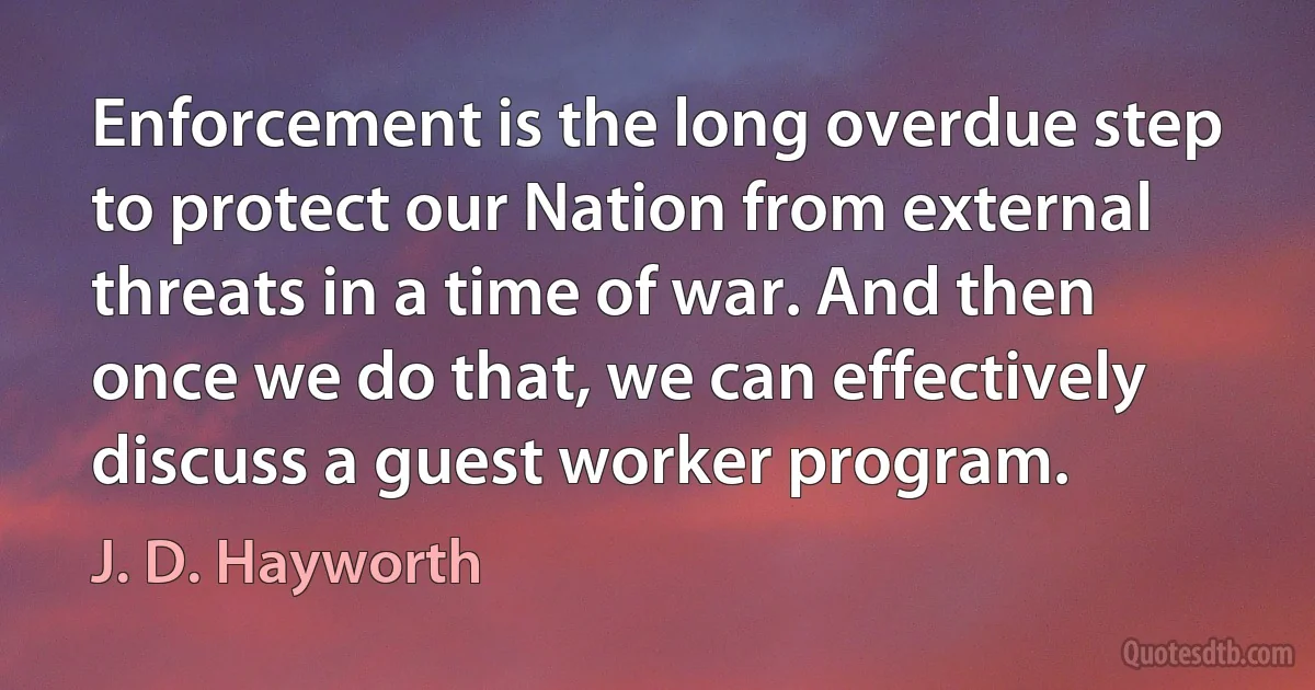 Enforcement is the long overdue step to protect our Nation from external threats in a time of war. And then once we do that, we can effectively discuss a guest worker program. (J. D. Hayworth)