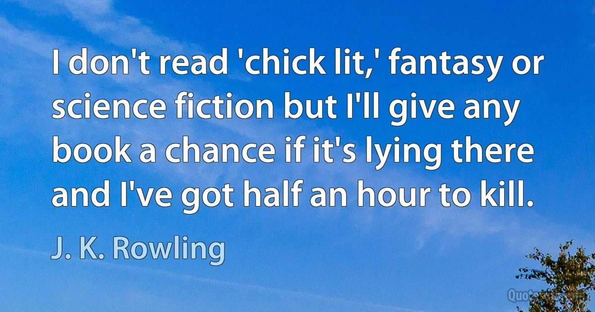 I don't read 'chick lit,' fantasy or science fiction but I'll give any book a chance if it's lying there and I've got half an hour to kill. (J. K. Rowling)