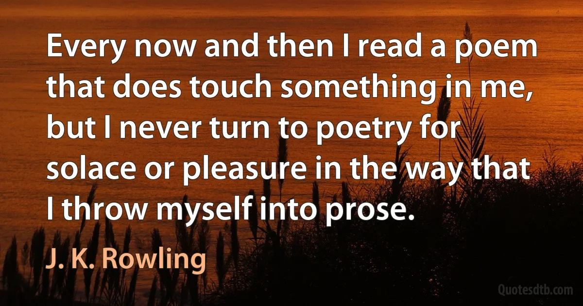 Every now and then I read a poem that does touch something in me, but I never turn to poetry for solace or pleasure in the way that I throw myself into prose. (J. K. Rowling)