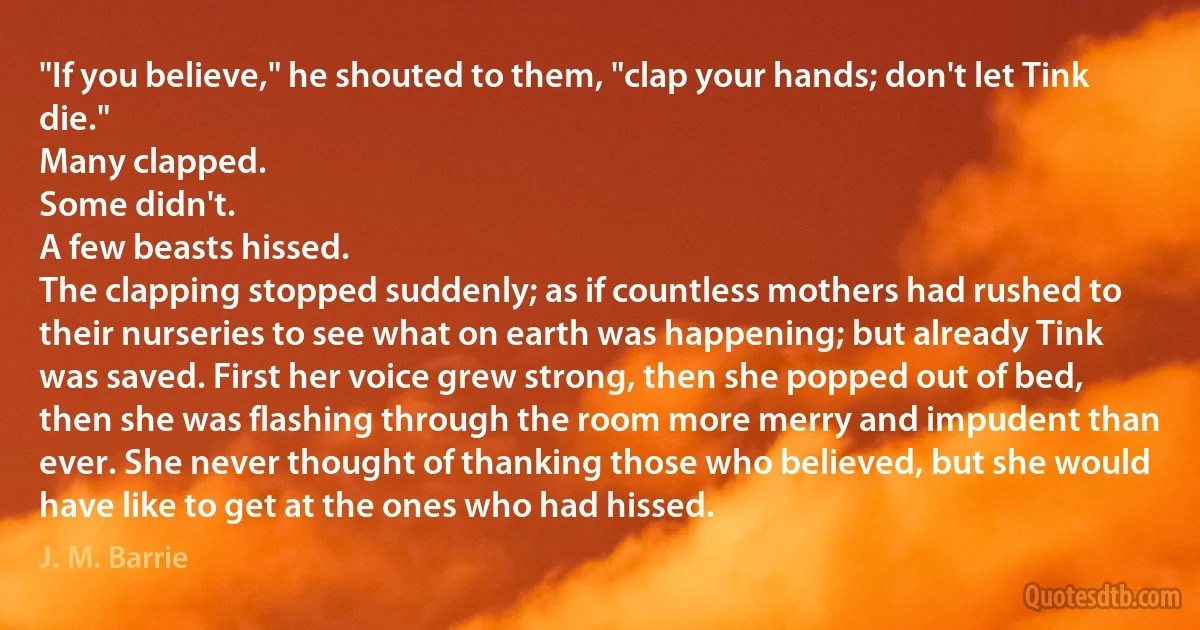 "If you believe," he shouted to them, "clap your hands; don't let Tink die."
Many clapped.
Some didn't.
A few beasts hissed.
The clapping stopped suddenly; as if countless mothers had rushed to their nurseries to see what on earth was happening; but already Tink was saved. First her voice grew strong, then she popped out of bed, then she was flashing through the room more merry and impudent than ever. She never thought of thanking those who believed, but she would have like to get at the ones who had hissed. (J. M. Barrie)