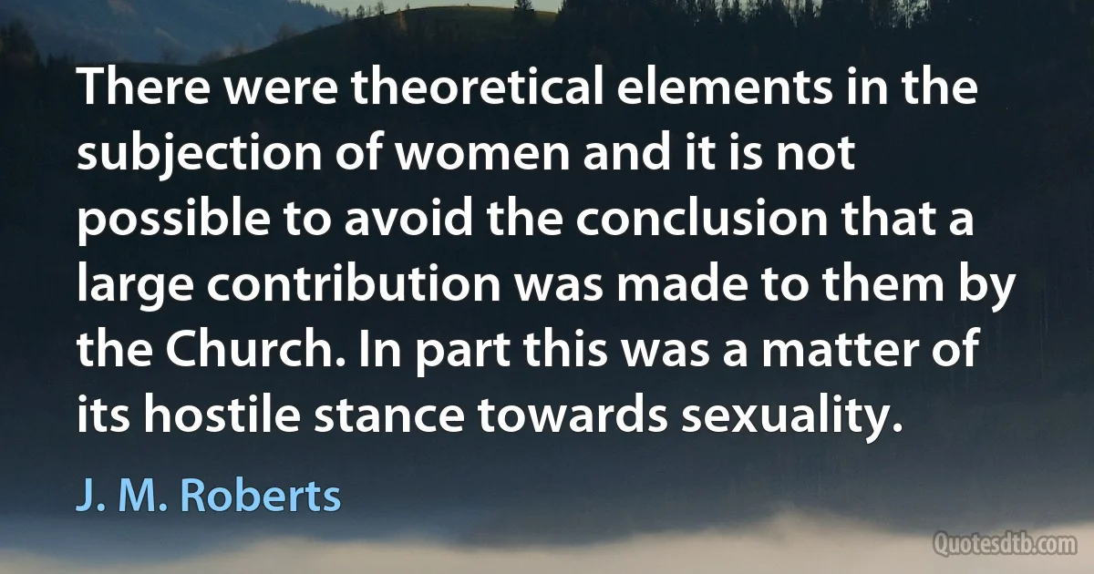 There were theoretical elements in the subjection of women and it is not possible to avoid the conclusion that a large contribution was made to them by the Church. In part this was a matter of its hostile stance towards sexuality. (J. M. Roberts)