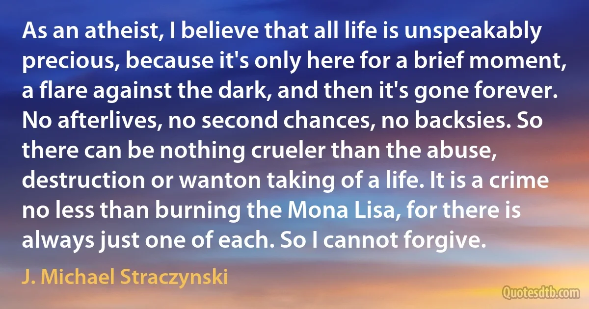 As an atheist, I believe that all life is unspeakably precious, because it's only here for a brief moment, a flare against the dark, and then it's gone forever. No afterlives, no second chances, no backsies. So there can be nothing crueler than the abuse, destruction or wanton taking of a life. It is a crime no less than burning the Mona Lisa, for there is always just one of each. So I cannot forgive. (J. Michael Straczynski)