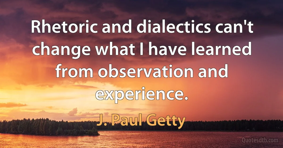 Rhetoric and dialectics can't change what I have learned from observation and experience. (J. Paul Getty)