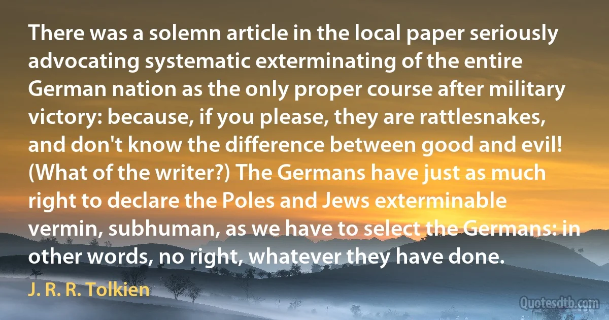 There was a solemn article in the local paper seriously advocating systematic exterminating of the entire German nation as the only proper course after military victory: because, if you please, they are rattlesnakes, and don't know the difference between good and evil! (What of the writer?) The Germans have just as much right to declare the Poles and Jews exterminable vermin, subhuman, as we have to select the Germans: in other words, no right, whatever they have done. (J. R. R. Tolkien)