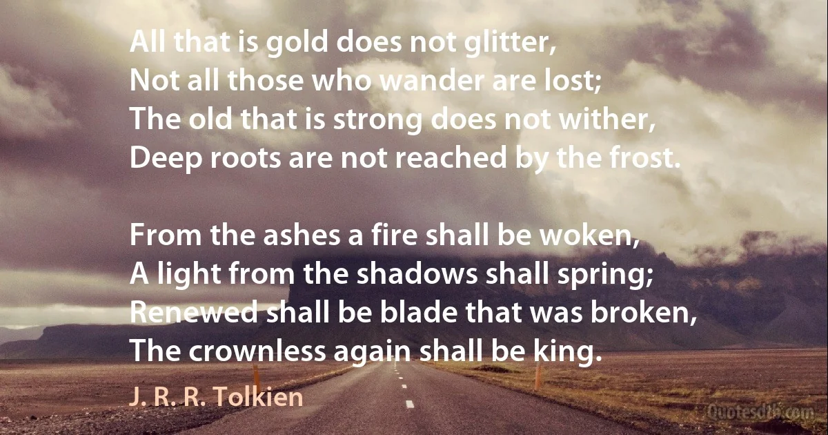 All that is gold does not glitter,
Not all those who wander are lost;
The old that is strong does not wither,
Deep roots are not reached by the frost.

From the ashes a fire shall be woken,
A light from the shadows shall spring;
Renewed shall be blade that was broken,
The crownless again shall be king. (J. R. R. Tolkien)