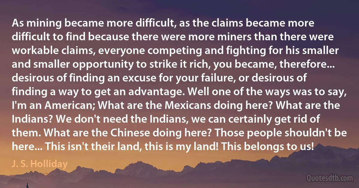 As mining became more difficult, as the claims became more difficult to find because there were more miners than there were workable claims, everyone competing and fighting for his smaller and smaller opportunity to strike it rich, you became, therefore... desirous of finding an excuse for your failure, or desirous of finding a way to get an advantage. Well one of the ways was to say, I'm an American; What are the Mexicans doing here? What are the Indians? We don't need the Indians, we can certainly get rid of them. What are the Chinese doing here? Those people shouldn't be here... This isn't their land, this is my land! This belongs to us! (J. S. Holliday)