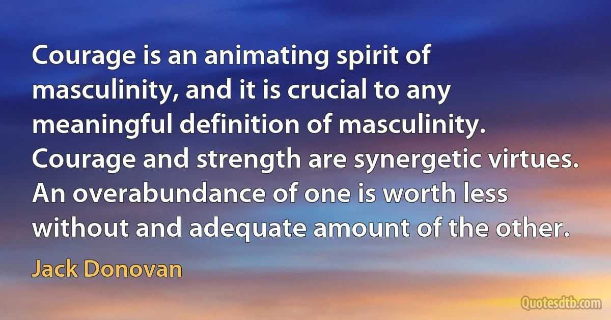 Courage is an animating spirit of masculinity, and it is crucial to any meaningful definition of masculinity. Courage and strength are synergetic virtues. An overabundance of one is worth less without and adequate amount of the other. (Jack Donovan)