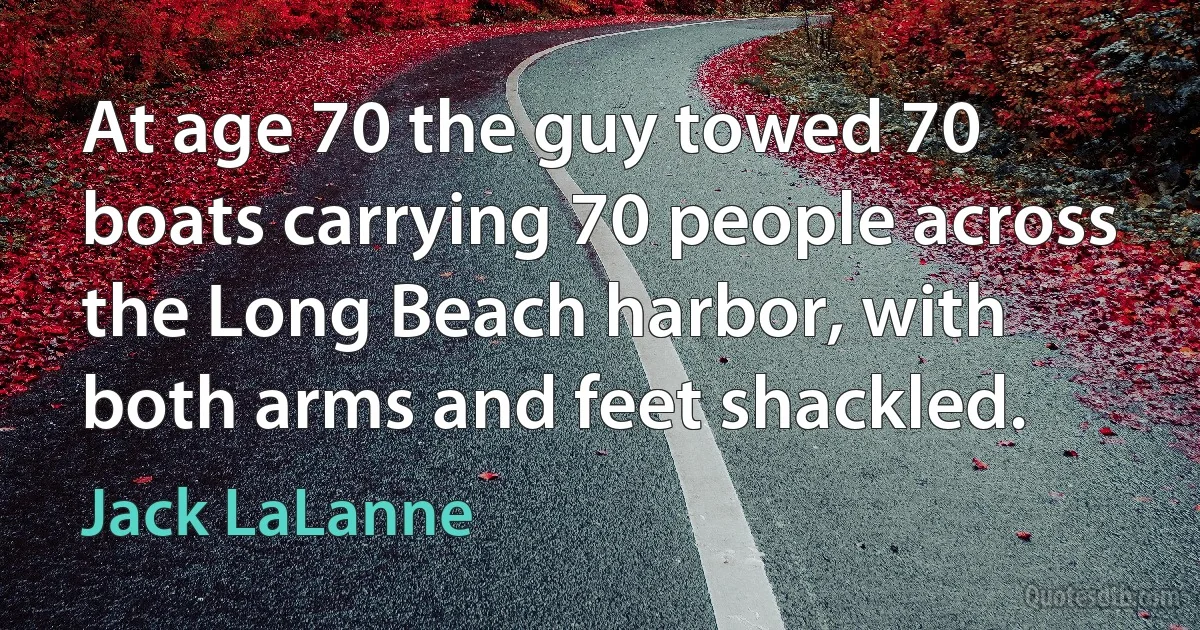 At age 70 the guy towed 70 boats carrying 70 people across the Long Beach harbor, with both arms and feet shackled. (Jack LaLanne)