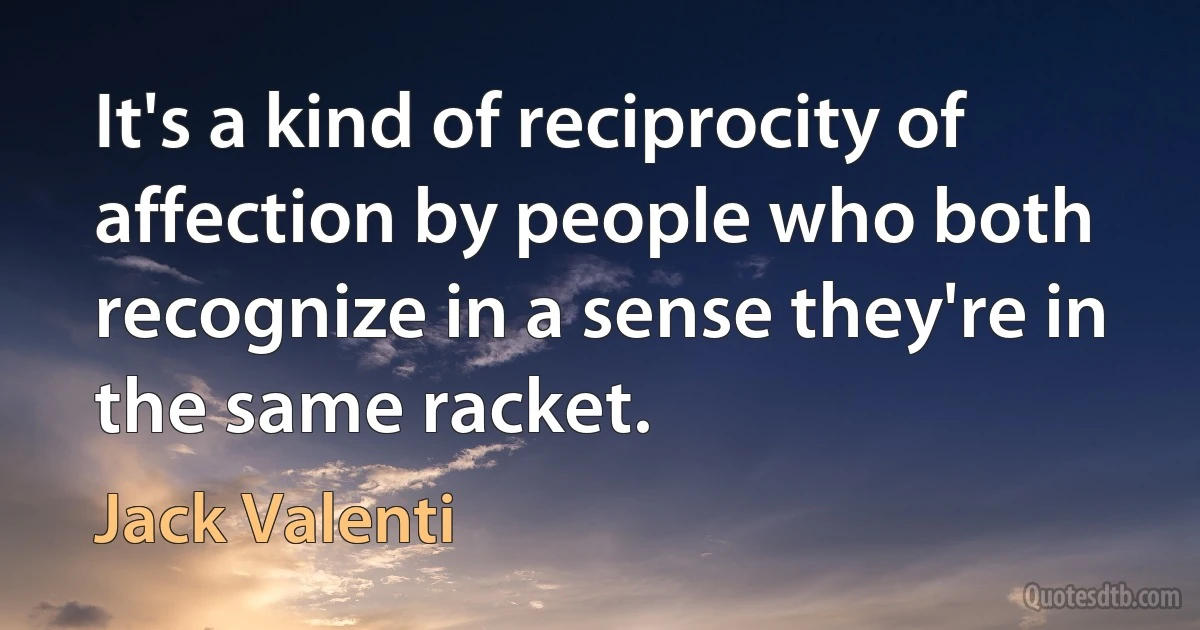 It's a kind of reciprocity of affection by people who both recognize in a sense they're in the same racket. (Jack Valenti)