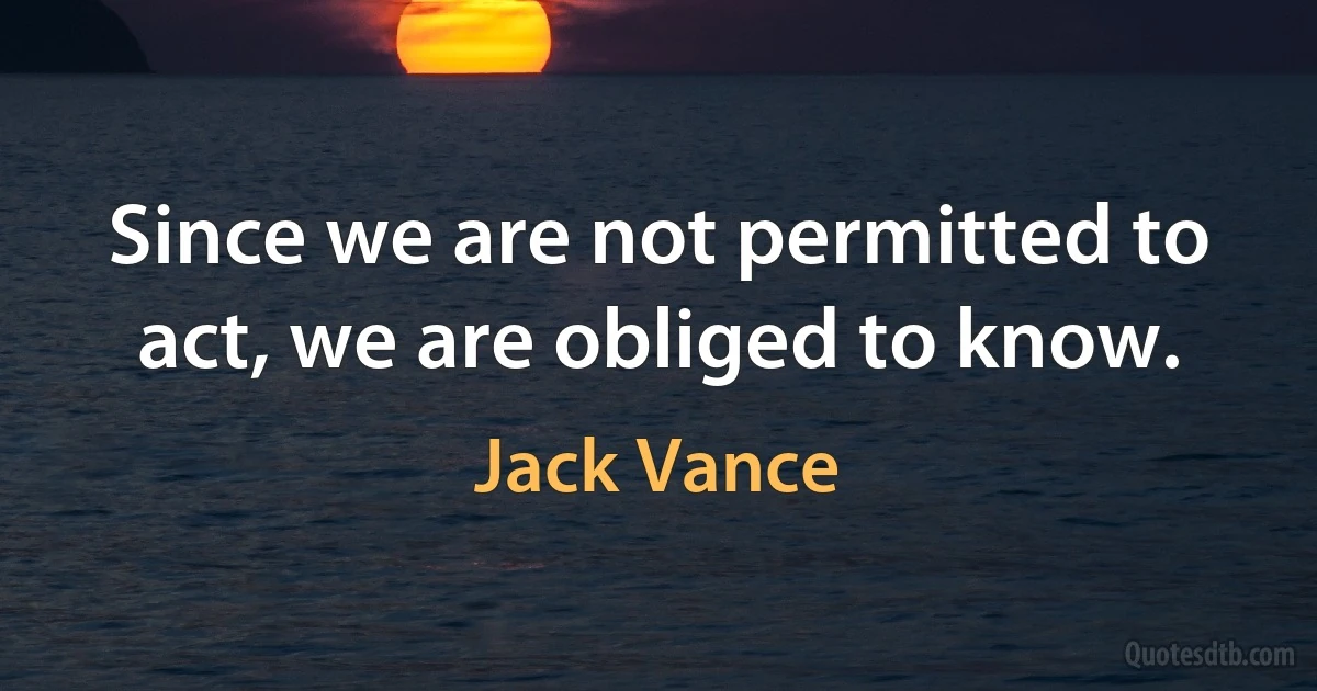 Since we are not permitted to act, we are obliged to know. (Jack Vance)