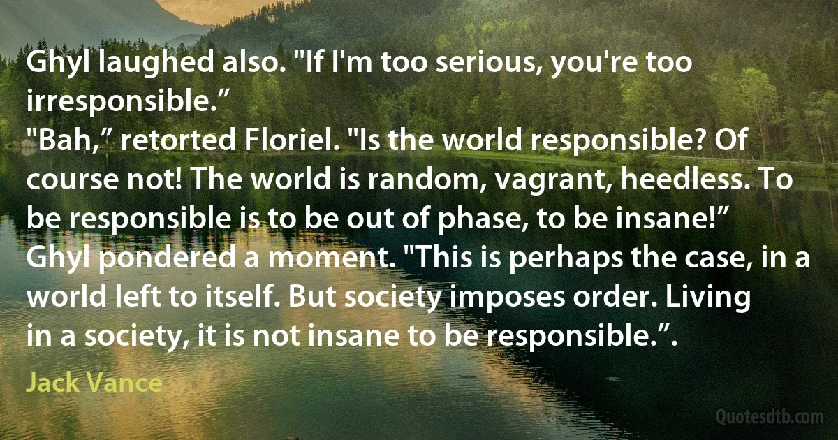 Ghyl laughed also. "If I'm too serious, you're too irresponsible.”
"Bah,” retorted Floriel. "Is the world responsible? Of course not! The world is random, vagrant, heedless. To be responsible is to be out of phase, to be insane!”
Ghyl pondered a moment. "This is perhaps the case, in a world left to itself. But society imposes order. Living in a society, it is not insane to be responsible.”. (Jack Vance)