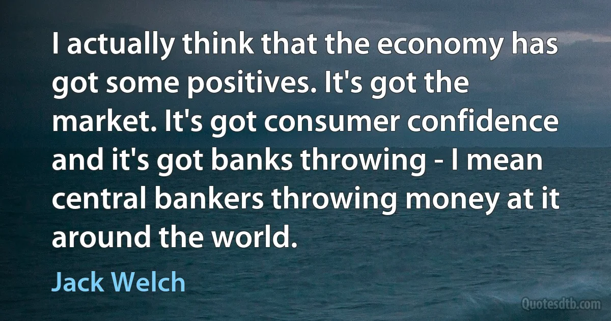 I actually think that the economy has got some positives. It's got the market. It's got consumer confidence and it's got banks throwing - I mean central bankers throwing money at it around the world. (Jack Welch)