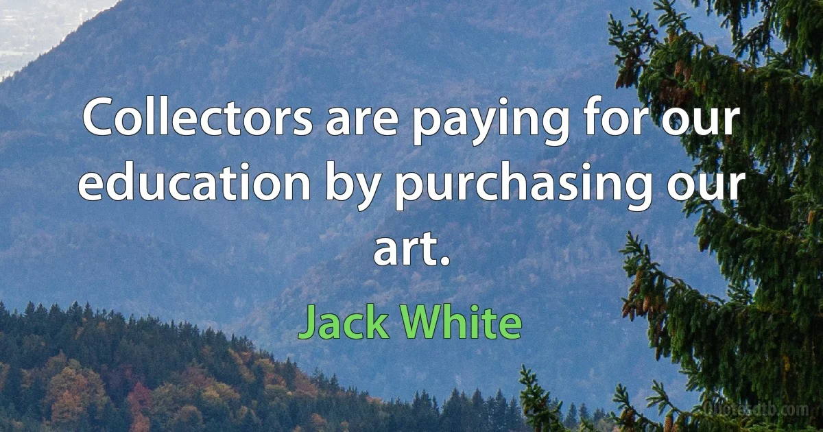 Collectors are paying for our education by purchasing our art. (Jack White)