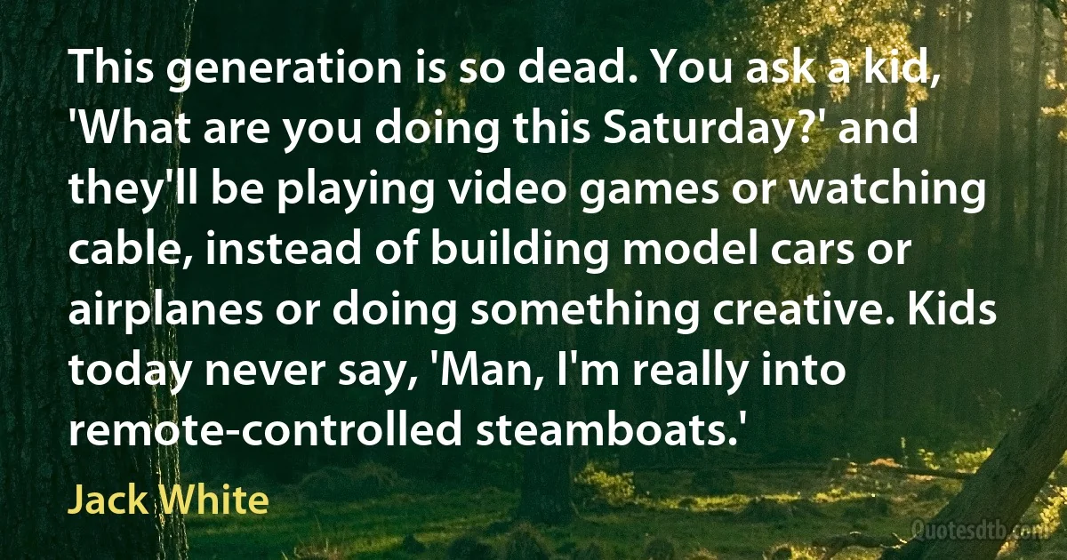 This generation is so dead. You ask a kid, 'What are you doing this Saturday?' and they'll be playing video games or watching cable, instead of building model cars or airplanes or doing something creative. Kids today never say, 'Man, I'm really into remote-controlled steamboats.' (Jack White)