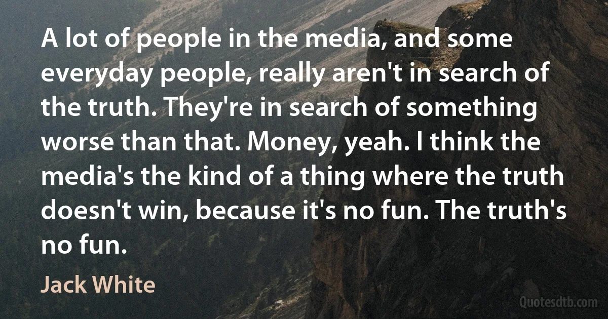 A lot of people in the media, and some everyday people, really aren't in search of the truth. They're in search of something worse than that. Money, yeah. I think the media's the kind of a thing where the truth doesn't win, because it's no fun. The truth's no fun. (Jack White)