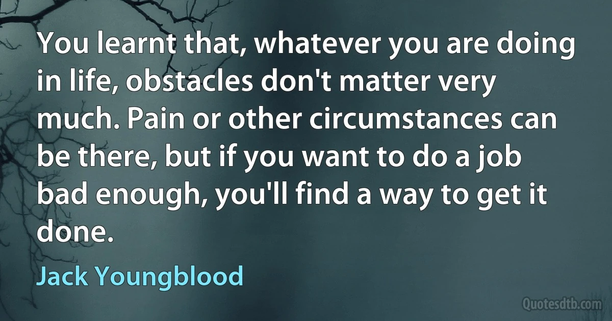 You learnt that, whatever you are doing in life, obstacles don't matter very much. Pain or other circumstances can be there, but if you want to do a job bad enough, you'll find a way to get it done. (Jack Youngblood)